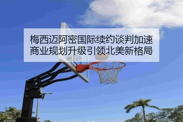 梅西迈阿密国际续约谈判加速 商业规划升级引领北美新格局